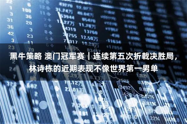 黑牛策略 澳门冠军赛｜连续第五次折戟决胜局，林诗栋的近期表现不像世界第一男单