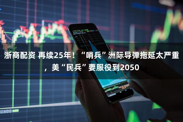 浙商配资 再续25年！“哨兵”洲际导弹拖延太严重，美“民兵”要服役到2050