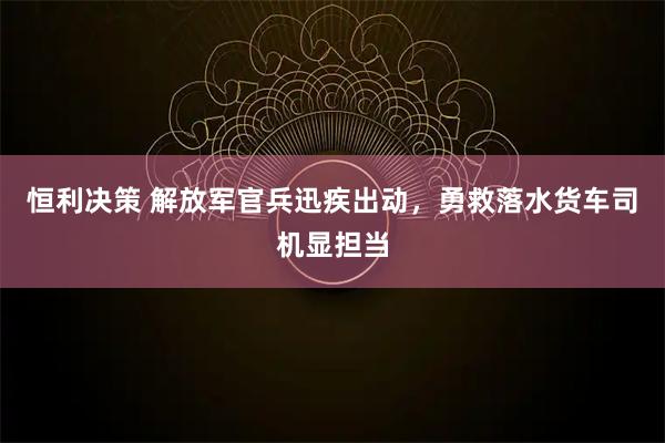 恒利决策 解放军官兵迅疾出动，勇救落水货车司机显担当