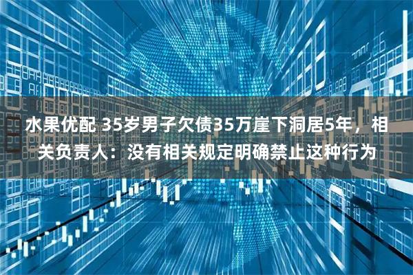 水果优配 35岁男子欠债35万崖下洞居5年，相关负责人：没有相关规定明确禁止这种行为