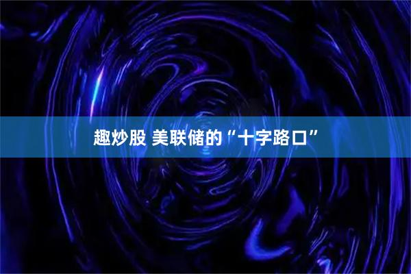 趣炒股 美联储的“十字路口”