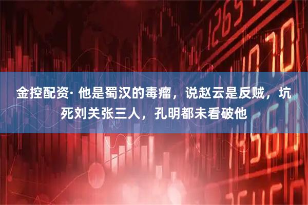 金控配资· 他是蜀汉的毒瘤，说赵云是反贼，坑死刘关张三人，孔明都未看破他