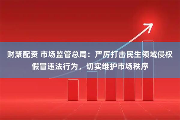 财聚配资 市场监管总局：严厉打击民生领域侵权假冒违法行为，切实维护市场秩序