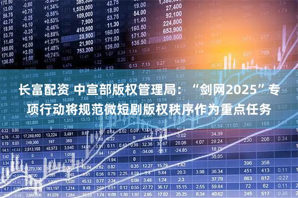 长富配资 中宣部版权管理局：“剑网2025”专项行动将规范微短剧版权秩序作为重点任务