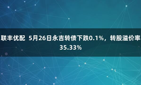 联丰优配  5月26日永吉转债下跌0.1%，转股溢价率35.33%