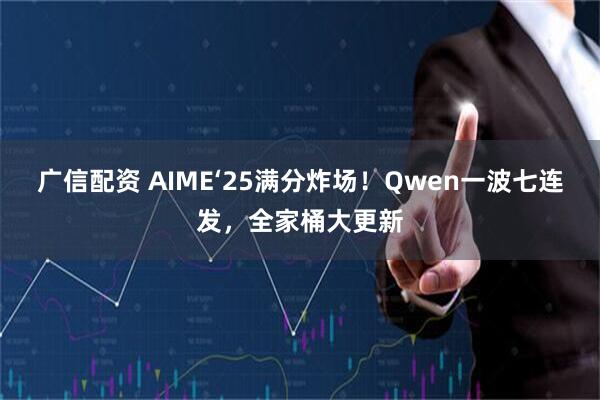 广信配资 AIME‘25满分炸场！Qwen一波七连发，全家桶大更新