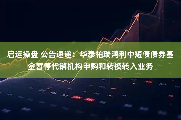 启运操盘 公告速递：华泰柏瑞鸿利中短债债券基金暂停代销机构申购和转换转入业务