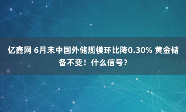 亿鑫网 6月末中国外储规模环比降0.30% 黄金储备不变！什么信号？