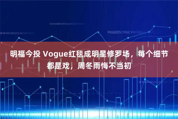 明福今投 Vogue红毯成明星修罗场，每个细节都是戏，周冬雨悔不当初
