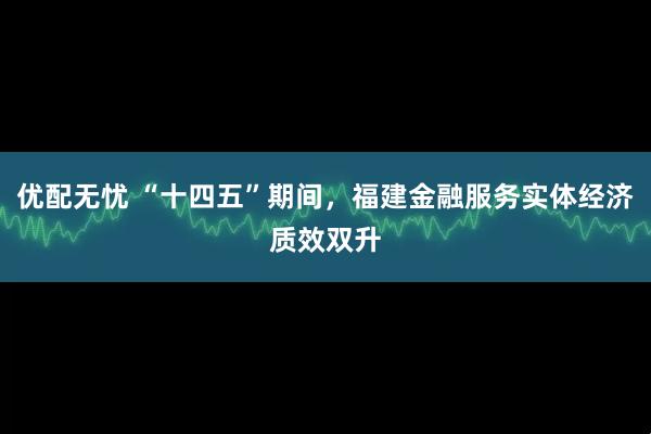 优配无忧 “十四五”期间，福建金融服务实体经济质效双升