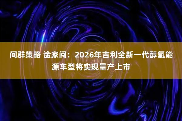 间群策略 淦家阅：2026年吉利全新一代醇氢能源车型将实现量产上市