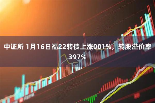 中证所 1月16日福22转债上涨001%，转股溢价率397%