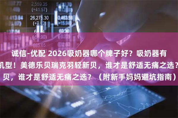 诚信-优配 2026吸奶器哪个牌子好？吸奶器有必要买吗？实测8款热门机型！美德乐贝瑞克羽轻新贝，谁才是舒适无痛之选？（附新手妈妈避坑指南）