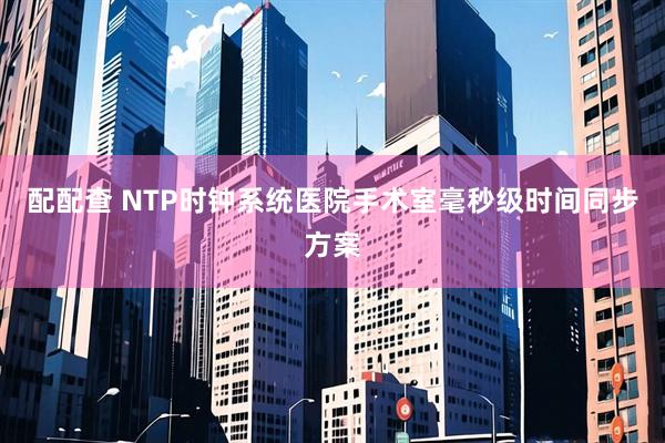 配配查 NTP时钟系统医院手术室毫秒级时间同步方案