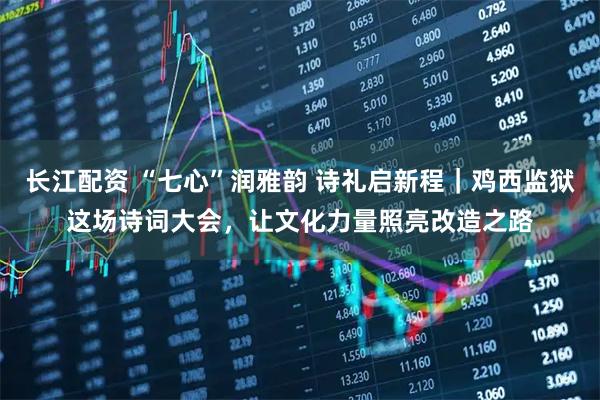 长江配资 “七心”润雅韵 诗礼启新程｜鸡西监狱这场诗词大会，让文化力量照亮改造之路