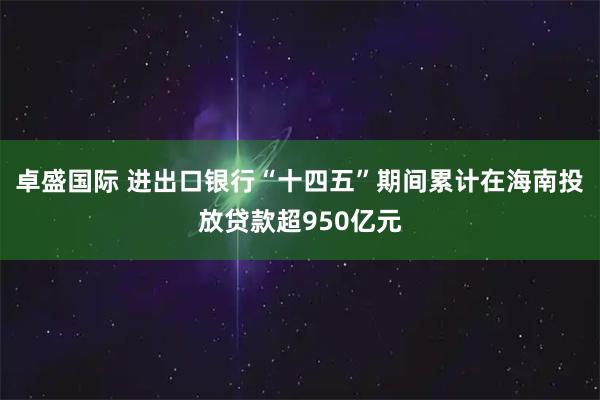 卓盛国际 进出口银行“十四五”期间累计在海南投放贷款超950亿元