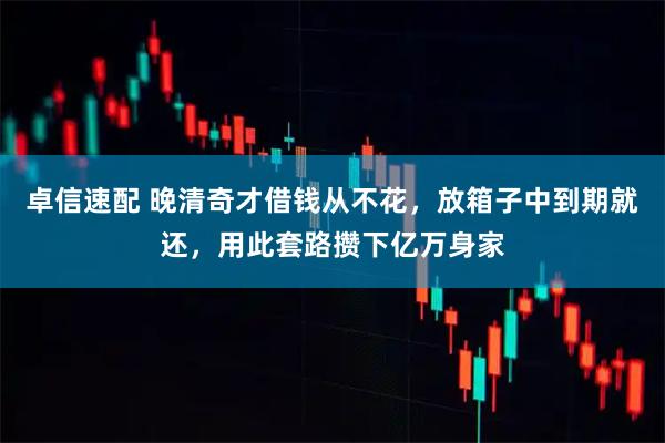 卓信速配 晚清奇才借钱从不花，放箱子中到期就还，用此套路攒下亿万身家