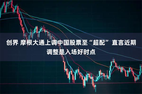 创界 摩根大通上调中国股票至“超配” 直言近期调整是入场好时点