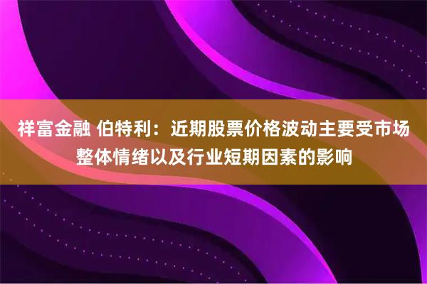 祥富金融 伯特利：近期股票价格波动主要受市场整体情绪以及行业短期因素的影响