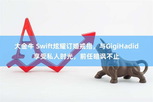 大金牛 Swift炫耀订婚戒指，与GigiHadid享受私人时光，前任暗讽不止