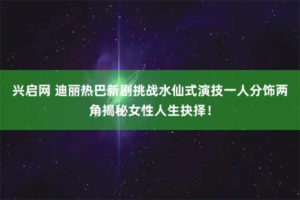 兴启网 迪丽热巴新剧挑战水仙式演技一人分饰两角揭秘女性人生抉择！