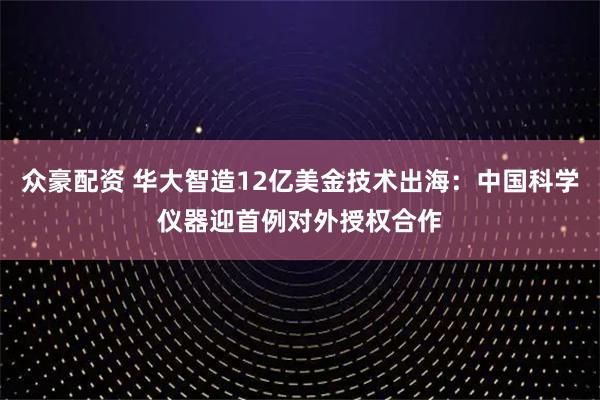 众豪配资 华大智造12亿美金技术出海：中国科学仪器迎首例对外授权合作