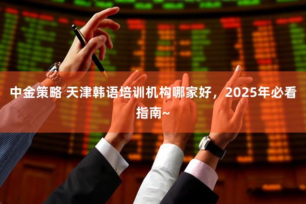 中金策略 天津韩语培训机构哪家好，2025年必看指南~