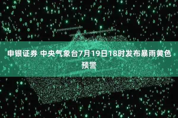 申银证券 中央气象台7月19日18时发布暴雨黄色预警